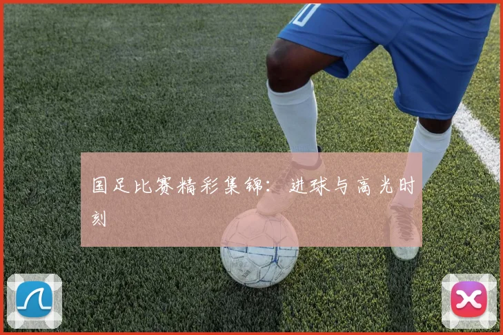 国足比赛精彩集锦：进球与高光时刻