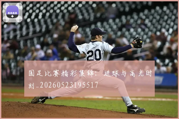 国足比赛精彩集锦：进球与高光时刻_20260523195517