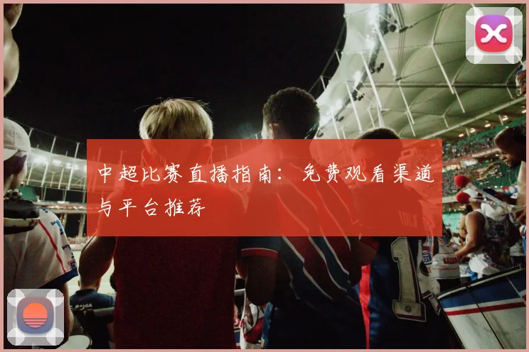 中超比赛直播指南：免费观看渠道与平台推荐