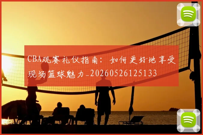 CBA观赛礼仪指南：如何更好地享受现场篮球魅力_20260526125133