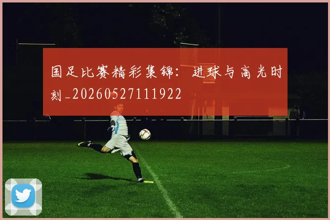 国足比赛精彩集锦：进球与高光时刻_20260527111922