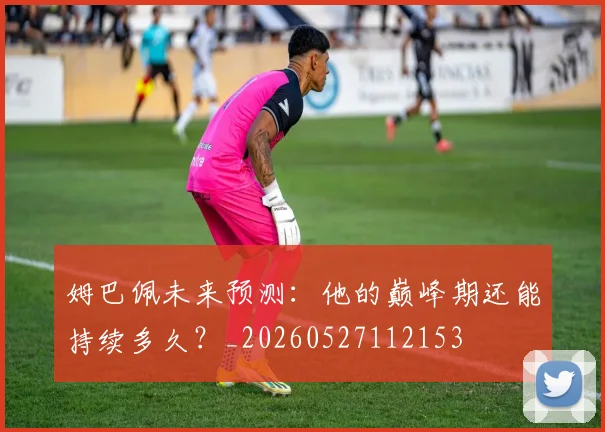 姆巴佩未来预测：他的巅峰期还能持续多久？_20260527112153