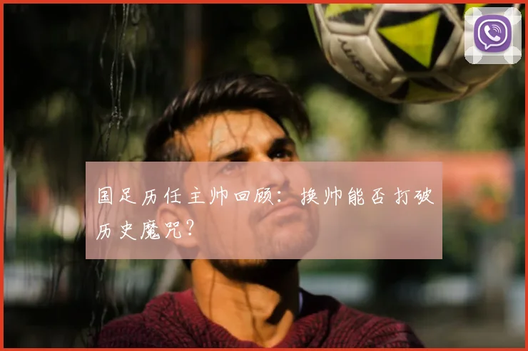 国足历任主帅回顾:换帅能否打破历史魔咒?