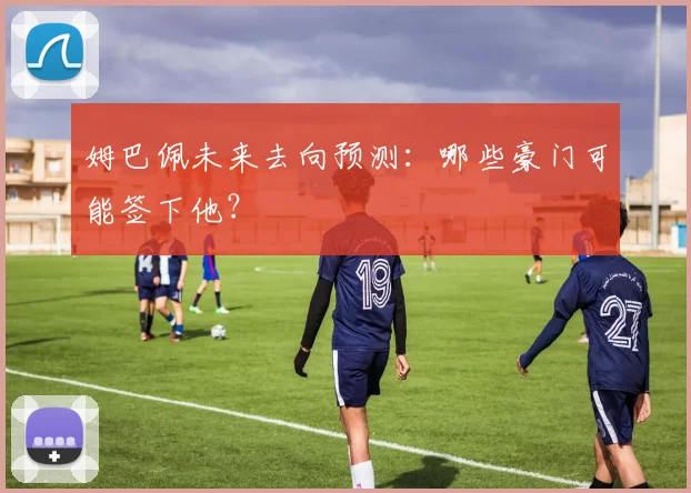 姆巴佩未来去向预测：哪些豪门可能签下他？