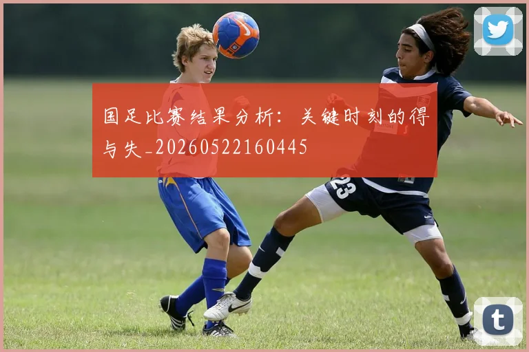 国足比赛结果分析：关键时刻的得与失_20260522160445